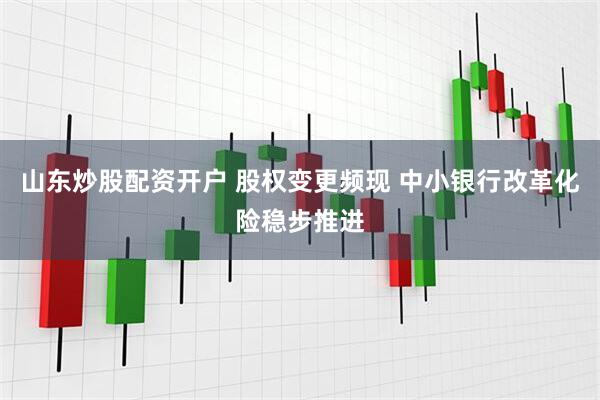 山东炒股配资开户 股权变更频现 中小银行改革化险稳步推进