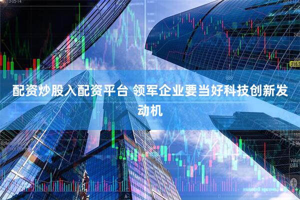 配资炒股入配资平台 领军企业要当好科技创新发动机