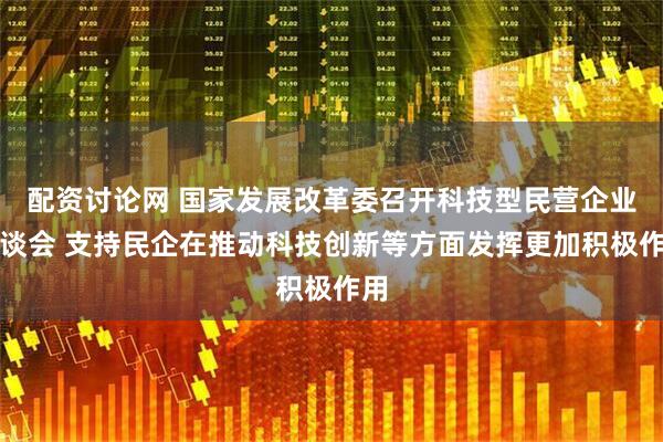 配资讨论网 国家发展改革委召开科技型民营企业座谈会 支持民企在推动科技创新等方面发挥更加积极作用