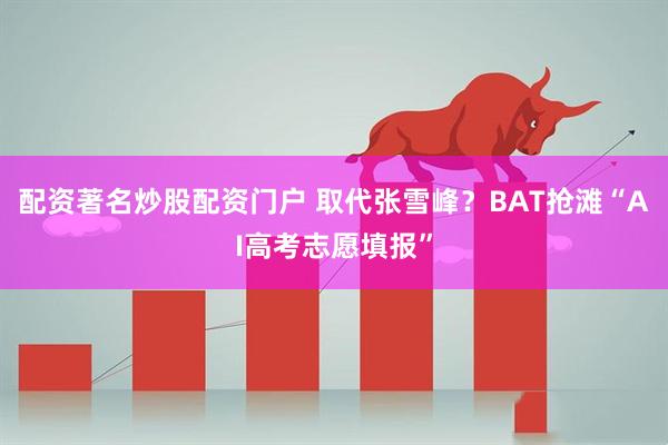 配资著名炒股配资门户 取代张雪峰？BAT抢滩“AI高考志愿填报”