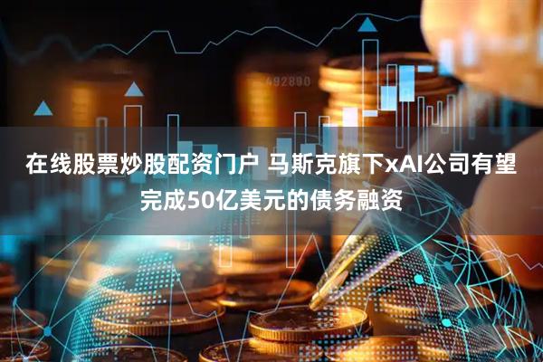 在线股票炒股配资门户 马斯克旗下xAI公司有望完成50亿美元的债务融资
