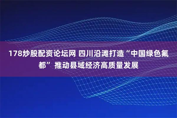 178炒股配资论坛网 四川沿滩打造“中国绿色氟都” 推动县域经济高质量发展