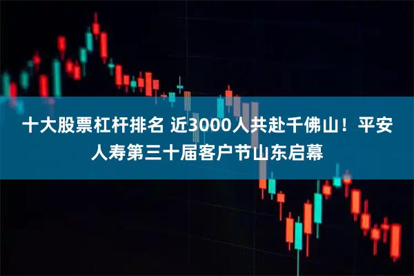 十大股票杠杆排名 近3000人共赴千佛山！平安人寿第三十届客户节山东启幕
