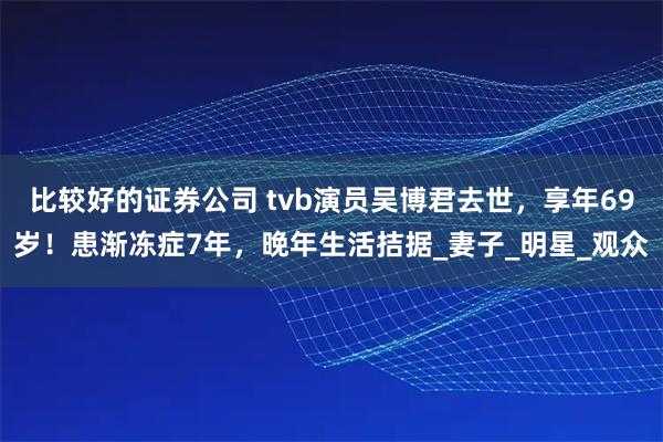 比较好的证券公司 tvb演员吴博君去世，享年69岁！患渐冻症7年，晚年生活拮据_妻子_明星_观众