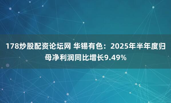 178炒股配资论坛网 华锡有色：2025年半年度归母净利润同比增长9.49%