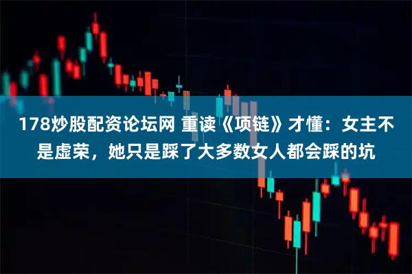 178炒股配资论坛网 重读《项链》才懂：女主不是虚荣，她只是踩了大多数女人都会踩的坑