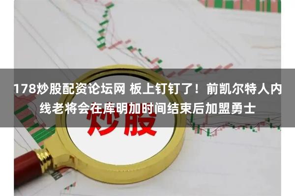 178炒股配资论坛网 板上钉钉了！前凯尔特人内线老将会在库明加时间结束后加盟勇士