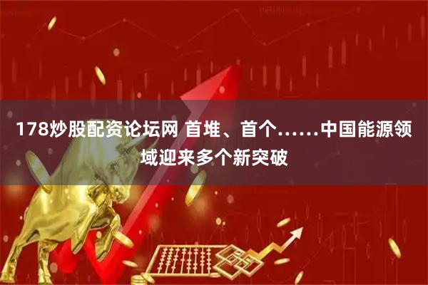178炒股配资论坛网 首堆、首个……中国能源领域迎来多个新突破