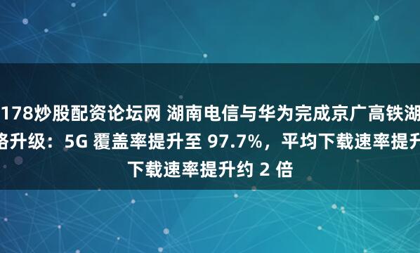 178炒股配资论坛网 湖南电信与华为完成京广高铁湖南段网络升级：5G 覆盖率提升至 97.7%，平均下载速率提升约 2 倍